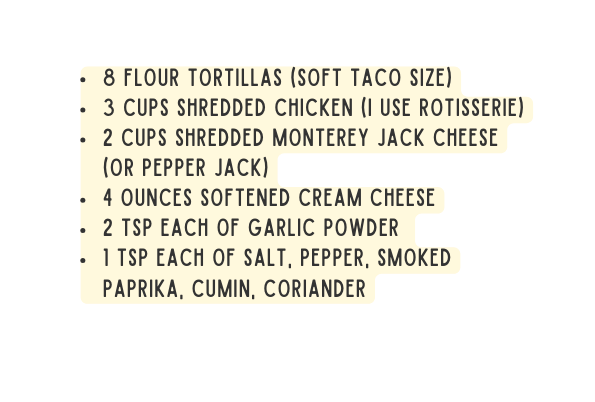 8 flour tortillas soft taco size 3 cups shredded chicken I use Rotisserie 2 cups shredded monterey jack cheese or pepper jack 4 ounces softened cream cheese 2 tsp each of Garlic powder 1 tsp each of Salt pepper smoked paprika cumin coriander
